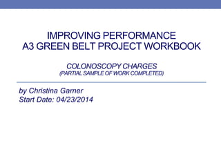 IMPROVING PERFORMANCE
A3 GREEN BELT PROJECT WORKBOOK
COLONOSCOPY CHARGES
(PARTIAL SAMPLE OF WORK COMPLETED)
by Christina Garner
Start Date: 04/23/2014
 