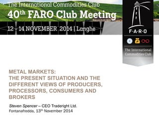 ______ _______
____ _______
_____ _______
_____ _______
Steven Spencer – CEO Traderight Ltd.
Fontanafredda, 13th November 2014
METAL MARKETS:
THE PRESENT SITUATION AND THE
DIFFERENT VIEWS OF PRODUCERS,
PROCESSORS, CONSUMERS AND
BROKERS
 
