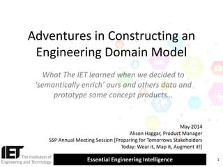 Essential Engineering Intelligence
Adventures in Constructing an
Engineering Domain Model
What The IET learned when we decided to
‘semantically enrich’ ours and others data and
prototype some concept products…
1
May 2014
Alison Haggar, Product Manager
SSP Annual Meeting Session [Preparing for Tomorrows Stakeholders
Today: Wear it, Map it, Augment it!]
 