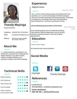 Thandy Mayinga
Education
Tshwane North College
0828094706 | 0720324535
thandypetronella@gmail.com
Branksome towers flat49
Bok Street JHB 2001
Telephone
Email
Address
N6 MARKETING MANAGEMENT
Digital Marketer
Experience
DigifyZA trainee
This is a three month training program with digital briefs from
reputable agencies and running google Ad Word campaigns.
I also went  through workshops and training whereby, I had hands
on experience on campaign briefs from Smurtmarketing,
Marvin;Paybook SA ; Accenture and Branson Centre.
Sep­Nov 2015
Direct Marketing association of SA Intern
Nov 2010­Apr
2011
Technical Skills
Digital marketing
User Experience
Social media audit
content strategy
Online marketing
Communication skills
Social Media
About Me
References
Lucille Divine
 079 335 9534 |  lucilledivine@gmail.com
Poloko Mothlabani
0861 362 362  |  poloko@dmasa.org
I'm a digital enthusiast, socialization is my
middle name. Experienced in traditional and
digital marketing, crazy about content,
creative, strategic marketing, user
experience, analytics and email marketing.
mayingat Thandy Mayinga
Direct marketing based more on traditional marketing.
I was trained in different departments such as account
executive, marketing research, sales and complain
administration.
 