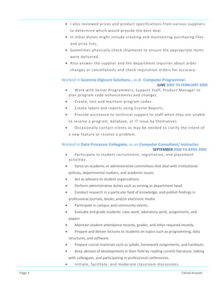 • I also reviewed prices and product specifications from various suppliers
to determine which would provide the best deal.
• In other duties might include creating and maintaining purchasing files
and price lists.
• Sometimes physically check shipments to ensure the appropriate items
were delivered.
• Also answer the supplier and the department inquiries about order
changes or cancellations and check requisition orders for accuracy.
Worked in Seamnia Digicure Solutions., as Jr. Computer Programmer.
JUNE 2002 TO FEBRUARY 2004
• Work with Senior Programmers, Support Staff, Product Manager to
plan program code enhancements and changes.
• Create, test and maintain program codes.
• Create labels and reports using Crystal Reports.
• Provide assistance to technical support to staff when they are unable
to resolve a program, database, or IT issue by themselves.
• Occasionally contact clients as may be needed to clarify the intent of
a new feature or resolve a problem.
Worked in Data Processor Collegiate, as an Computer Consultant/ Instructor
SEPTEMBER 2000 TO APRIL 2002
• Participate in student recruitment, registration, and placement
activities.
• Serve on academic or administrative committees that deal with institutional
policies, departmental matters, and academic issues.
• Act as advisers to student organizations.
• Perform administrative duties such as serving as department head.
• Conduct research in a particular field of knowledge, and publish findings in
professional journals, books, and/or electronic media.
• Participate in campus and community events.
• Evaluate and grade students' class work, laboratory work, assignments, and
papers.
• Maintain student attendance records, grades, and other required records.
• Prepare and deliver lectures to students on topics such as programming, data
structures, and software.
• Prepare course materials such as syllabi, homework assignments, and handouts.
• Keep abreast of developments in their field by reading current literature, talking
with colleagues, and participating in professional conferences.
• Initiate, facilitate, and moderate classroom discussions.
Page 3 Fahad Arsalan
 