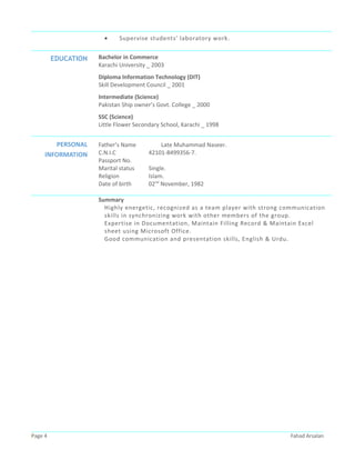 • Supervise students' laboratory work.
EDUCATION Bachelor in Commerce
Karachi University _ 2003
Diploma Information Technology (DIT)
Skill Development Council _ 2001
Intermediate (Science)
Pakistan Ship owner’s Govt. College _ 2000
SSC (Science)
Little Flower Secondary School, Karachi _ 1998
PERSONAL
INFORMATION
Father’s Name Late Muhammad Naseer.
C.N.I.C 42101-8499356-7.
Passport No.
Marital status Single.
Religion Islam.
Date of birth 02nd
November, 1982
Summary
Highly energetic, recognized as a team player with strong communication
skills in synchronizing work with other members of the group.
Expertise in Documentation, Maintain Filling Record & Maintain Excel
sheet using Microsoft Office.
Good communication and presentation skills, English & Urdu.
Page 4 Fahad Arsalan
 