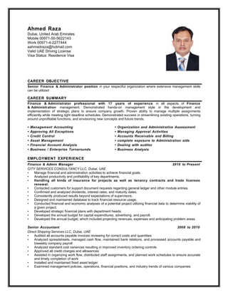 Ahmed Raza
Dubai, United Arab Emirates
Mobile 00971-50-5622143
Work 00971-4-2277444
aahmedraza@hotmail.com
Valid UAE Driving License
Visa Status: Residence Visa
CAREER OBJECTIVE
Senior Finance & Administrator position in your respectful organization where extensive management skills
can be utilized
CAREER SUMMARY
Finance & Administrator professional with 17 years of experience in all aspects of Finance
& Administration management. Demonstrated hands-on management style in the development and
implementation of strategic plans to ensure company growth. Proven ability to manage multiple assignments
efficiently while meeting tight deadline schedules. Demonstrated success in streamlining existing operations, turning
around unprofitable functions, and envisioning new concepts and future trends.
• Management Accounting • Organization and Administrative Assessment
• Approving All Exceptions • Managing Approval Activities
• Credit Control • Accounts Receivable and Billing
• Asset Management • complete exposure to Administration side
• Financial Account Analysis • Dealing with auditor
• Business / Enterprise Turnarounds • Business Analysis
EMPLOYMENT EXPERIENCE
Finance & Admin Manager 2010 to Present
CITY SERVICES CONSULTANCY LLC, Dubai, UAE
• Manage financial and administration activities to achieve financial goals.
• Analyzed productivity and profitability of key departments.
• Handling all kinds of insurance for projects as well as tenancy contracts and trade licenses
renewal.
• Contacted customers for support document requests regarding general ledger and other module entries.
• Confirmed and analyzed dividends, interest rates, and maturity dates.
• Consistently produced results beyond expectations of supervisors.
• Designed and maintained database to track financial resource usage.
• Conducted financial and economic analyses of a potential project utilizing financial data to determine viability of
a given project.
• Developed strategic financial plans with department heads.
• Developed the annual budget for capital expenditures, advertising, and payroll.
• Developed the annual budget, which included projecting revenues, expenses and anticipating problem areas.
Senior Accountant 2008 to 2010
Direct Shipping Services LLC, Dubai, UAE
• Audited all accounts payable invoices reviewing for correct costs and quantities
• Analyzed spreadsheets, managed cash flow, maintained bank relations, and processed accounts payable and
biweekly company payroll
• Analyzed standard cost variances resulting in improved inventory ordering controls
• Approved all credit charges and allowances
• Assisted in organizing work flow, distributed staff assignments, and planned work schedules to ensure accurate
and timely completion of work
• Installed and maintained fixed asset ledger
• Examined management policies, operations, financial positions, and industry trends of various companies
 