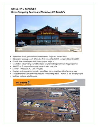 DIRECTING MANGER
Grove Shopping Center and Thornton, CO Cabela's
 $40 million public/private initial investment – Projected Return 700%
 City’s sales taxes up nearly 5 % in the first 6 months of 2015 compared to entire 2014
 One of Thornton’s largest infill development projects
 Located on 63-acre City owned land sold for planned regional retail shopping center
 300,000 sq. ft. regional shopping center – 800+ new jobs
 Cabela’s - 90,000 sq. ft. - 200 new jobs
 Cabela's next-generation format – one of two stores on either side of a metro area
 Serves the north Denver metro area and surrounding states - market of 3.8 million people
 Multiple national retail tenants
 