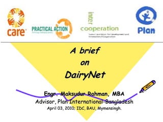 A brief
on
DairyNet
Engr. Maksudur Rahman, MBA
Advisor, Plan International-Bangladesh
April 03, 2010; IDC, BAU, Mymensingh.
 