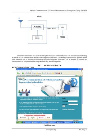 Online Communication Of Critical Parameters in Powerplant Using ZIGBEE
www.ijesi.org 48 | P a g e
In wireless transmitter and receiver unit,zigbee module is operated by solar cell and rechargeable battery
by which we can consume more power when compared to a normal AA+ battery.Zigbee module operated with a
solar batttery is one of the most efficient way of conserving power such that it can be possible to transmit and
receive data with long transmission range with out any power dissipation.
IV. OUTPUT RESULTS
4.1 MONITORING SECTION:
Fig6.Home page
 