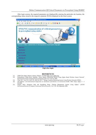 Online Communication Of Critical Parameters in Powerplant Using ZIGBEE
www.ijesi.org 50 | P a g e
After login session, the required parameters are displayed.By entering the particular site location, the
corresponding values stored in the respective plantsite Will be displayed on the client system.
Fig8.After login
REFERENCES
[1]. (2009) The Zigbee Alliance website. [Online]. Available:http://www.zigbee.org/
[2]. ZulhaniRasin, Mohd Rizal Abdullah, “Water Quality Monitoring System Using Zigbee Based Wireless Sensor Network”
International Journal of Engineering & Technology IJET Vol: 9 No:10, 2009.
[3]. Chae, M.J., Yoo, H.S., Kim, J.R., and Cho, M.Y., “Bridge Condition Monitoring System Using Wireless Network (CDMA
[4]. and Zigbee),” 23rd International Symposium on Automation and Robotics in Construction ISARC 2006, Tokyo, Japan, 3 – 5
Oct2006.
[5]. Sangmi Shim, Seungwoo Park and Seunghong Hong, “Parking Management System Using Zigbee,” IJCSNS
InternationalJournal of Computer Scienceand Network Security, Vol. 6 No. 9B, September 2006.
 