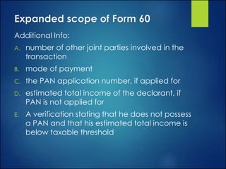Expanded scope of Form 60
Additional Info:
A. number of other joint parties involved in the
transaction
B. mode of payment
C. the PAN application number, if applied for
D. estimated total income of the declarant, if
PAN is not applied for
E. A verification stating that he does not possess
a PAN and that his estimated total income is
below taxable threshold
 