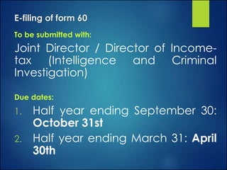 E-filing of form 60
To be submitted with:
Joint Director / Director of Income-
tax (Intelligence and Criminal
Investigation)
Due dates:
1. Half year ending September 30:
October 31st
2. Half year ending March 31: April
30th
 