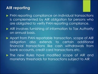AIR reporting
 PAN reporting compliance on individual transactions
is complemented by AIR obligation for persons who
are obligated to verify PAN reporting compliance.
 AIR involves furnishing of information to Tax Authority
on annual basis.
 Apart from PAN reportable transaction, scope of AIR
obligation also extends to certain additional
financial transactions like cash withdrawals from
bank accounts, credit card transactions etc.
 The new Rules have modified scope of AIR and
monetary thresholds for transactions subject to AIR
 