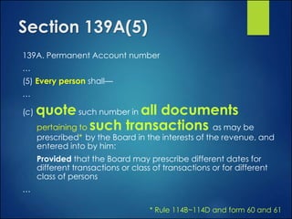 Section 139A(5)
139A. Permanent Account number
…
(5) Every person shall—
…
(c) quote such number in all documents
pertaining to such transactions as may be
prescribed* by the Board in the interests of the revenue, and
entered into by him:
Provided that the Board may prescribe different dates for
different transactions or class of transactions or for different
class of persons
…
* Rule 114B~114D and form 60 and 61
 