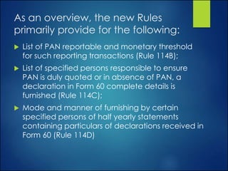 As an overview, the new Rules
primarily provide for the following:
 List of PAN reportable and monetary threshold
for such reporting transactions (Rule 114B);
 List of specified persons responsible to ensure
PAN is duly quoted or in absence of PAN, a
declaration in Form 60 complete details is
furnished (Rule 114C);
 Mode and manner of furnishing by certain
specified persons of half yearly statements
containing particulars of declarations received in
Form 60 (Rule 114D)
 