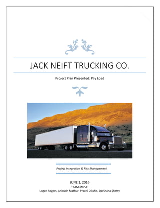 0
JACK NEIFT TRUCKING CO.
Project Plan Presented: Pay Load
JUNE 1, 2016
TEAM MUSK:
Logan Rogers, Anirudh Mathur, Prachi Dikshit, Darshana Shetty
Project Integration & Risk Management
 