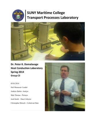 SUNY Maritime College
Transport Processes Laboratory
Dr. Peter K. Domalavage
Heat Conduction Laboratory
Spring 2014
Group C3
05/01/2014
Hail Munassar- Leader
Andrew Butler- Analyst
Matt Thomas - Pictures
Josh Smith – Data Collector
Christopher Morsch – Called out Data
 