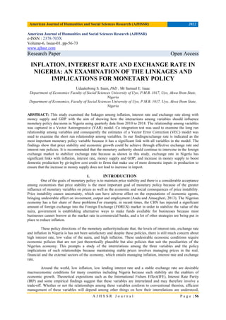 American Journal of Humanities and Social Sciences Research (AJHSSR) 2022
A J H S S R J o u r n a l P a g e | 56
American Journal of Humanities and Social Sciences Research (AJHSSR)
e-ISSN : 2378-703X
Volume-6, Issue-01, pp-56-73
www.ajhssr.com
Research Paper Open Access
INFLATION, INTEREST RATE AND EXCHANGE RATE IN
NIGERIA: AN EXAMINATION OF THE LINKAGES AND
IMPLICATIONS FOR MONETARY POLICY
Uduakobong S. Inam, PhD , Mr Samuel E. Isaac
Department of Economics Faculty of Social Sciences University of Uyo, P.M.B. 1017, Uyo, Akwa Ibom State,
Nigeria
Department of Economics, Faculty of Social Sciences University of Uyo, P.M.B. 1017, Uyo, Akwa Ibom State,
Nigeria
ABSTRACT: This study examined the linkages among inflation, interest rate and exchange rate along with
money supply and GDP with the aim of showing how the interactions among variables should influence
monetary policy decisions in Nigeria using quarterly data from 2010 to 2018. The relationship among variables
was captured in a Vector Autoregressive (VAR) model. Co integration test was used to examine the long run
relationship among variables and consequently the estimates of a Vector Error Correction (VEC) model was
used to examine the short run relationship among variables. In our findingsexchange rate is indicated as the
most important monetary policy variable because it has a significant link with all variables in the model. The
findings show that price stability and economic growth could be achieve through effective exchange rate and
interest rate policies. It is recommended that the monetary authority should continue to intervene in the foreign
exchange market to stabilize exchange rate because as shown in this study, exchange rate in Nigeria has
significant links with inflation, interest rate, money supply and GDP; and increase in money supply to boost
domestic production by givinglow cost credit to firms that make use of more domestic inputs in production to
ensure that the increase in money supply does not lead to increase in import.
I. INTRODUCTION
One of the goals of monetary policy is to maintain price stability and there is a considerable acceptance
among economists that price stability is the most important goal of monetary policy because of the greater
influence of monetary variables on prices as well as the economic and social consequences of price instability.
Price instability causes uncertainty, which can have adverse effect on the expectations of economic agents,
bringing undesirable effect on investment, output and employment (Audu and Amaegberi, 2013). The Nigerian
economy has a fair share of these problems.For example, in recent times, the CBN has injected a significant
amount of foreign exchange into the Foreign Exchange (FOREX) market in order to stabilize the value of the
naira, government is establishing alternative ways to make funds available for businesses because most
businesses cannot borrow at the market rate in commercial banks, and a lot of other strategies are being put in
place to reduce inflation.
These policy directions of the monetary authorityindicate that, the levels of interest rate, exchange rate
and inflation in Nigeria is has not been satisfactory and despite these policies, there is still much concern about
high interest rate, low value of the naira, and high inflation. These undesirable economic conditions require
economic policies that are not just theoretically plausible but also policies that suit the peculiarities of the
Nigerian economy. This prompts a study of the interrelations among the three variables and the policy
implications of such relationships because maintaining stable prices involves managing prices in the real,
financial and the external sectors of the economy, which entails managing inflation, interest rate and exchange
rate.
Around the world, low inflation, low lending interest rate and a stable exchange rate are desirable
macroeconomic conditions for many countries including Nigeria because such stability are the enablers of
economic growth. Theoretical expositions such as the International Fishers Effect(IFE), Interest Rate Parity
(IRP) and some empirical findings suggest that these variables are interrelated and may therefore involve a
trade-off. Whether or not the relationships among these variables conform to conventional theories, efficient
management of these variables will depend among other things on how their interrelations are understood,
 
