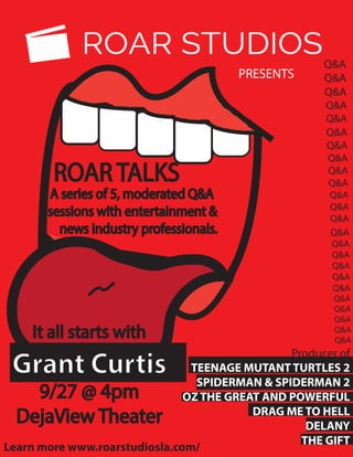 It all starts with
Grant Curtis
9/27 @ 4pm
DejaView Theater
ROAR TALKS
A series of 5, moderated Q&A
sessions with entertainment &
news industry professionals.
Producer of
TEENAGE MUTANT TURTLES 2
SPIDERMAN & SPIDERMAN 2
OZ THE GREAT AND POWERFUL
DRAG ME TO HELL
DELANY
THE GIFT
Q&A
Q&A
Q&A
Q&A
Q&A
Q&A
Q&A
Q&A
Q&A
Q&A
Q&A
Q&A
Q&A
Q&A
Q&A
Q&A
Q&A
Q&A
Q&A
Q&A
Q&A
Q&A
Q&A
Q&A
PRESENTS
Learn more www.roarstudiosla.com/
 