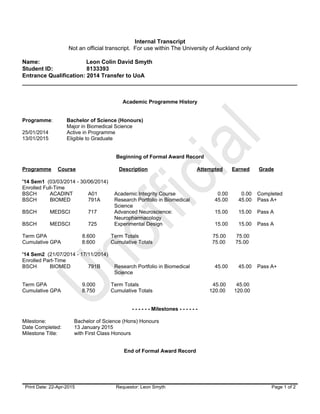 Unofficial
Unofficial
Internal Transcript
Not an official transcript. For use within The University of Auckland only
Name: Leon Colin David Smyth
Student ID: 8133393
Entrance Qualification: 2014 Transfer to UoA
______________________________________________________________________________________
Print Date: 22-Apr-2015 Requestor: Leon Smyth Page 1 of 2
Academic Programme History
Programme: Bachelor of Science (Honours)
Major in Biomedical Science
25/01/2014 Active in Programme
13/01/2015 Eligible to Graduate
Beginning of Formal Award Record
Programme Course Description Attempted Earned Grade
'14 Sem1 (03/03/2014 - 30/06/2014)
Enrolled Full-Time
BSCH ACADINT A01 Academic Integrity Course 0.00 0.00 Completed
BSCH BIOMED 791A Research Portfolio in Biomedical
Science
45.00 45.00 Pass A+
BSCH MEDSCI 717 Advanced Neuroscience:
Neuropharmacology
15.00 15.00 Pass A
BSCH MEDSCI 725 Experimental Design 15.00 15.00 Pass A
Term GPA 8.600 Term Totals 75.00 75.00
Cumulative GPA 8.600 Cumulative Totals 75.00 75.00
'14 Sem2 (21/07/2014 - 17/11/2014)
Enrolled Part-Time
BSCH BIOMED 791B Research Portfolio in Biomedical
Science
45.00 45.00 Pass A+
Term GPA 9.000 Term Totals 45.00 45.00
Cumulative GPA 8.750 Cumulative Totals 120.00 120.00
- - - - - - Milestones - - - - - -
Milestone: Bachelor of Science (Hons) Honours
Date Completed: 13 January 2015
Milestone Title: with First Class Honours
End of Formal Award Record
 