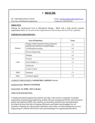  RESUME
Mr. VIRENDRASINGH YADAV Email: virendrasinghmumbai@gmail.com
First class in Mechanical Engineering Contact No: 08976228365
OBJECTIVE
Seeking for professional level in Mechanical Design / R&D with a high growth oriented
organization and to be an asset for the organization by delivering to the best of my capability.
EXPERIANCE DESCRIPTION:
Area of Experience Years
Domain
Design of Sheet-metal & Casting component,
machine tools and their Concept Designs
4.8
CAD Production testing 3.6
Reverse Engineering 1.6
CAD
Onshape 2.9
Inventor 3.6
Pro/E Wildfire- 4 1.5
Solidworks 1
CATIA V5 R19 1
PDM Smarteam 1.2
Other Technical support 1.9
CURRENT EMPLOYMENT: GEOMETRIC LIMITED, Mumbai
DESIGNATION: DESIGN ENGINEER
DURATION: 26 APRIL, 2012 to till date
EMPLOYER DESCRIPTION:
A leading specialized engineering solutions provider, with extensive experience in product
engineering, manufacturing engineering, product lifecycle management (PLM), and outsourced
product development (OPD). Our solutions are backed by patented tools and technologies
developed in-house that help in bringing efficiencies and improving throughput for our
customers. Planning the entire product realization value chain, covering Engineering services,
Engineering IT solutions (PLM and CAX) and technologies for engineering efficiencies.
 