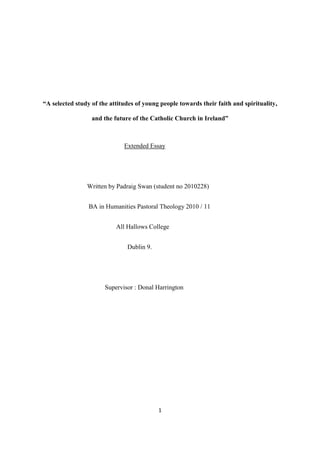 1
“A selected study of the attitudes of young people towards their faith and spirituality,
and the future of the Catholic Church in Ireland”
Extended Essay
Written by Padraig Swan (student no 2010228)
BA in Humanities Pastoral Theology 2010 / 11
All Hallows College
Dublin 9.
Supervisor : Donal Harrington
 