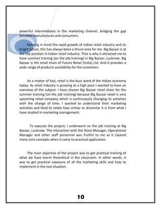 powerful intermediates in the marketing channel, bridging the gap
between manufactures and consumers.
Keeping in mind the rapid growth of Indian retail industry and its
bright future, this has always been a thrust area for me. Big Bazaar is at
the top position in Indian retail industry. That is why it attracted me to
have summer training (on the job training) in Big Bazaar, Lucknow. Big
Bazaar is the retail chain of Future Retail (India) Ltd. And it provides a
wide range of products availability for the customers.
As a matter of fact, retail is the buzz word of the Indian economy
today. As retail industry is growing at a high pace I wanted to have an
overview of the subject. I have chosen Big Bazaar retail chain for the
summer training (on the job training) because Big Bazaar retail is very
upcoming retail company which is continuously changing its activities
with the change of time. I wanted to understand their marketing
activities and liked to relate how similar or dissimilar it is from what I
have studied in marketing management.
To execute the project, I underwent on the job training at Big
Bazaar, Lucknow. The interaction with the Store Manager, Operational
Manager and other staff personnel was fruitful to me as it cleared
many core concepts when it came to practical application.
The main objective of the project was to get practical training of
what we have learnt theoretical in the classroom. In other words, it
was to get practical exposure of all the marketing skills and how to
implement in the real situation.
10
 