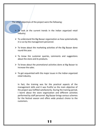 The other objectives of the project were the following:
 To look at the current trends in the Indian organized retail
industry.
 To understand the Big Bazaar organization as how systematically
it is run by the management personnel.
 To know about the marketing activities of the Big Bazaar done
round the year.
 To know the customer queries, comments and suggestions
about the store and its products.
 To know about the promotional activities done at Big Bazaar to
increase the sales.
 To get acquainted with the major issues in the Indian organized
retail industry.
In fact, the training was for the practical aspects of the
management skills and it was fruitful as the main objective of
the project was fulfilled satisfactorily. During the training period,
I learnt about the store organization and different activities
performed by staff personnel. Big Bazaar brings various schemes
for the festival season and offers wide product choice to the
customers.
11
 