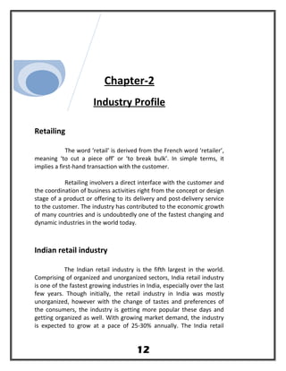 Chapter-2
Industry Profile
Retailing
The word ‘retail’ is derived from the French word ‘retailer’,
meaning ‘to cut a piece off’ or ‘to break bulk’. In simple terms, it
implies a first-hand transaction with the customer.
Retailing involvers a direct interface with the customer and
the coordination of business activities right from the concept or design
stage of a product or offering to its delivery and post-delivery service
to the customer. The industry has contributed to the economic growth
of many countries and is undoubtedly one of the fastest changing and
dynamic industries in the world today.
Indian retail industry
The Indian retail industry is the fifth largest in the world.
Comprising of organized and unorganized sectors, India retail industry
is one of the fastest growing industries in India, especially over the last
few years. Though initially, the retail industry in India was mostly
unorganized, however with the change of tastes and preferences of
the consumers, the industry is getting more popular these days and
getting organized as well. With growing market demand, the industry
is expected to grow at a pace of 25-30% annually. The India retail
12
 