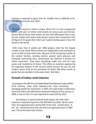 industry is expected to grow from Rs. 35,000 crore in 2004-05 to Rs.
109,000 crore by the year 2010.
The retail scenario in India is unique. Much of it is in the unorganized
sector, with over 12 million retail outlets of various sizes and formats.
Almost 96% of these retail outlets are less than 500 square feet in size,
the per capital retail space India being 2 square feet compared to the
US figure of 16 square feet India’s per capital retailing space is thus the
lowest in the world.
With more than 9 outlets per 1000 people, India has the largest
number in the world. Most of them are independent and contribute as
much as 96% to total retail sales. Because of the increasing number of
the nuclear families, working women, greater work pressure and
increased commuting time, convenience has become a priority for
Indian consumers. They want everything under one roof for easy
access and multiplicity of choice. This offers an excellent opportunity
for organized retailers in the country which account for just 2% and
modern stores 0.5% of the estimated US Dollar 180 billion worth of
goods that are retailed in India every chain, Wal-Mart.
Growth of Indian retail industry
According to the 8th Annual Global Retail Development Index (GRDI)
of AT Kearney, India retail industry is the most promising
emerging market for investment. In 2007, the retail trade in India had a
share of 8-10% in the GDP (Gross Domestic Product) of the country. In
2009, it rose to 12%. It is also expected to reach 22% by 2010.
According to a report by North bride Capita, the India retail
industry is expected to grow to US$ 700 billion by 2010. By the same
time, the organized sector will be 20% of the total market share. It
can be mentioned here that, the share of organized sector in 2007
was 7.5% of the total retail market.
13
 