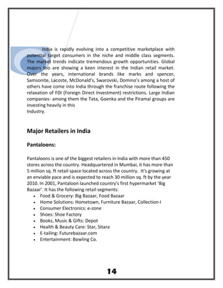 India is rapidly evolving into a competitive marketplace with
potential target consumers in the niche and middle class segments.
The market trends indicate tremendous growth opportunities. Global
majors too are showing a keen interest in the Indian retail market.
Over the years, international brands like marks and spencer,
Samsonite, Lacoste, McDonald’s, Swarovski, Domino’s among a host of
others have come into India through the franchise route following the
relaxation of FDI (Foreign Direct Investment) restrictions. Large Indian
companies- among them the Tata, Goenka and the Piramal groups are
investing heavily in this
Industry.
Major Retailers in India
Pantaloons:
Pantaloons is one of the biggest retailers in India with more than 450
stores across the country. Headquartered in Mumbai, it has more than
5 million sq. ft retail space located across the country. It's growing at
an enviable pace and is expected to reach 30 million sq. ft by the year
2010. In 2001, Pantaloon launched country's first hypermarket ‘Big
Bazaar’. It has the following retail segments:
• Food & Grocery: Big Bazaar, Food Bazaar
• Home Solutions: Hometown, Furniture Bazaar, Collection-I
• Consumer Electronics: e-zone
• Shoes: Shoe Factory
• Books, Music & Gifts: Depot
• Health & Beauty Care: Star, Sitara
• E-tailing: Futurebazaar.com
• Entertainment: Bowling Co.
14
 