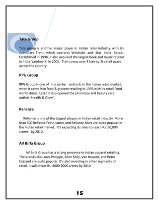 Tata Group
Tata group is another major player in Indian retail industry with its
subsidiary Trent, which operates Westside and Star India Bazaar.
Established in 1998, it also acquired the largest book and music retailer
in India ‘Landmark’ in 2005. Trent owns over 4 lake sq. ft retail space
across the country.
RPG Group
RPG Group is one of the earlier entrants in the Indian retail market,
when it came into food & grocery retailing in 1996 with its retail Food
world stores. Later it also opened the pharmacy and beauty care
outlets ‘Health & Glow’.
Reliance
Reliance is one of the biggest players in Indian retail industry. More
than 300 Reliance Fresh stores and Reliance Mart are quite popular in
the Indian retail market. It’s expecting its sales to reach Rs. 90,000
crores by 2010.
AV Birla Group
AV Birla Group has a strong presence in Indian apparel retailing.
The brands like Louis Philippe, Allen Solly, Van Heusen, and Peter
England are quite popular. It's also investing in other segments of
retail. It will invest Rs. 8000-9000 crores by 2010.
15
 