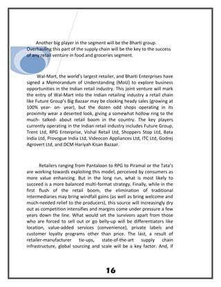 Another big player in the segment will be the Bharti group.
Overhauling this part of the supply chain will be the key to the success
of any retail venture in food and groceries segment.
Wal-Mart, the world’s largest retailer, and Bharti Enterprises have
signed a Memorandum of Understanding (MoU) to explore business
opportunities in the Indian retail industry. This joint venture will mark
the entry of Wal-Mart into the Indian retailing industry a retail chain
like Future Group’s Big Bazaar may be clocking heady sales (growing at
100% year- on- year), but the dozen odd shops operating in its
proximity wear a deserted look, giving a somewhat hollow ring to the
much- talked- about retail boom in the country. The key players
currently operating in the Indian retail industry includes Future Group,
Trent Ltd, RPG Enterprise, Vishal Retail Ltd, Shoppers Stop Ltd, Bata
India Ltd, Provogue India Ltd, Videocon Appliances Ltd, ITC Ltd, Godrej
Agrovert Ltd, and DCM-Hariyah Kisan Bazaar.
Retailers ranging from Pantaloon to RPG to Piramal or the Tata’s
are working towards exploiting this model, perceived by consumers as
more value enhancing. But in the long run, what is most likely to
succeed is a more balanced multi-format strategy. Finally, while in the
first flush of the retail boom, the elimination of traditional
intermediaries may bring windfall gains (as well as bring welcome and
much-needed relief to the producers), this source will increasingly dry
out as competition intensifies and margins come under pressure a few
years down the line. What would set the survivors apart from those
who are forced to sell out or go belly-up will be differentiators like
location, value-added services (convenience), private labels and
customer loyalty programs other than price. The last, a result of
retailer-manufacturer tie-ups, state-of-the-art supply chain
infrastructure, global sourcing and scale will be a key factor. And, if
16
 