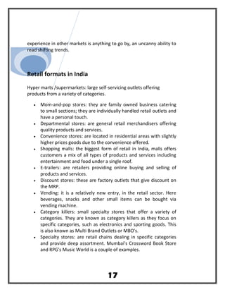 experience in other markets is anything to go by, an uncanny ability to
read shifting trends.
Retail formats in India
Hyper marts /supermarkets: large self-servicing outlets offering
products from a variety of categories.
• Mom-and-pop stores: they are family owned business catering
to small sections; they are individually handled retail outlets and
have a personal touch.
• Departmental stores: are general retail merchandisers offering
quality products and services.
• Convenience stores: are located in residential areas with slightly
higher prices goods due to the convenience offered.
• Shopping malls: the biggest form of retail in India, malls offers
customers a mix of all types of products and services including
entertainment and food under a single roof.
• E-trailers: are retailers providing online buying and selling of
products and services.
• Discount stores: these are factory outlets that give discount on
the MRP.
• Vending: it is a relatively new entry, in the retail sector. Here
beverages, snacks and other small items can be bought via
vending machine.
• Category killers: small specialty stores that offer a variety of
categories. They are known as category killers as they focus on
specific categories, such as electronics and sporting goods. This
is also known as Multi Brand Outlets or MBO's.
• Specialty stores: are retail chains dealing in specific categories
and provide deep assortment. Mumbai's Crossword Book Store
and RPG's Music World is a couple of examples.
17
 