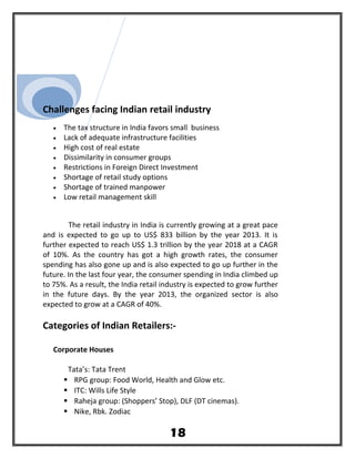 Challenges facing Indian retail industry
• The tax structure in India favors small business
• Lack of adequate infrastructure facilities
• High cost of real estate
• Dissimilarity in consumer groups
• Restrictions in Foreign Direct Investment
• Shortage of retail study options
• Shortage of trained manpower
• Low retail management skill
The retail industry in India is currently growing at a great pace
and is expected to go up to US$ 833 billion by the year 2013. It is
further expected to reach US$ 1.3 trillion by the year 2018 at a CAGR
of 10%. As the country has got a high growth rates, the consumer
spending has also gone up and is also expected to go up further in the
future. In the last four year, the consumer spending in India climbed up
to 75%. As a result, the India retail industry is expected to grow further
in the future days. By the year 2013, the organized sector is also
expected to grow at a CAGR of 40%.
Categories of Indian Retailers:-
Corporate Houses
Tata’s: Tata Trent
 RPG group: Food World, Health and Glow etc.
 ITC: Wills Life Style
 Raheja group: (Shoppers’ Stop), DLF (DT cinemas).
 Nike, Rbk. Zodiac
18
 