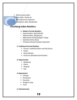  Multi-brand outlets
 Vijay Sales, Viveks etc.
 Manufacturers/ Exporters
 Pantaloons, Bata, Weekender
Classifying Indian Retailers:
1. Modern Format Retailers
 Supermarkets (food World)
 Hypermarkets (Big Bazaar)
 Department Stores(shopper’s Stop)
 Specialty Chains (Ikea)
 Company Owned Company Operated
2. Traditional Format Retailers
 Kiranas: traditional Mom and Pop Stores
 Kiosks
 Street Market
 Exclusive /Multiple Brand Outlets
3. Hypermarket
 Big Bazaar
 Giants
 Shoprite
 Star
4. Department
 Lifestyle
 Pantaloons
 Pyramids
 Shoppers Stop
 Trent
5. Entertainment
19
 