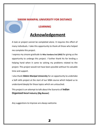 SIKKIM MANIPAL UNIVERSITY FOR DISTANCE
LEARNING
Acknowledgement
A task or project cannot be completed alone. It requires the effort of
many individuals. I take this opportunity to thank all those who helped
me complete this project.
I express my sincere gratitude to Miss Vandana Sral (SRO) for giving us the
opportunity to undergo this project. I further thank his for lending a
helping hand when it came to solving my problems related to the
project. This project would not have been possible without his valuable
time and support.
I also thank Sikkim Manipal University for an opportunity to undertake
a Soft skills project at the start of our MBA course which helped us to
understand deeply for those topics which are untouched.
This project is an attempt to talk about the Scenario of Indian
Organized Retail Industry (Big-Bazaar)
Any suggestions to improve are always welcome.
2
 