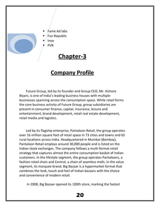  Fame Ad labs
 Fun Republic
 Inox
 PVR
Chapter-3
Company Profile
Future Group, led by its founder and Group CEO, Mr. Kishore
Biyani, is one of India’s leading business houses with multiple
businesses spanning across the consumption space. While retail forms
the core business activity of Future Group, group subsidiaries are
present in consumer finance, capital, insurance, leisure and
entertainment, brand development, retail real estate development,
retail media and logistics.
Led by its flagship enterprise, Pantaloon Retail, the group operates
over 16 million square feet of retail space in 73 cities and towns and 65
rural locations across India. Headquartered in Mumbai (Bombay),
Pantaloon Retail employs around 30,000 people and is listed on the
Indian stock exchanges. The company follows a multi-format retail
strategy that captures almost the entire consumption basket of Indian
customers. In the lifestyle segment, the group operates Pantaloons, a
fashion retail chain and Central, a chain of seamless malls. In the value
segment, its marquee brand, Big Bazaar is a hypermarket format that
combines the look, touch and feel of Indian bazaars with the choice
and convenience of modern retail.
In 2008, Big Bazaar opened its 100th store, marking the fastest
20
 