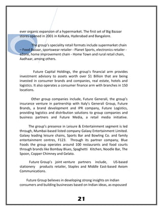 ever organic expansion of a hypermarket. The first set of Big Bazaar
stores opened in 2001 in Kolkata, Hyderabad and Bangalore.
The group’s speciality retail formats include supermarket chain
– Food Bazaar, sportswear retailer - Planet Sports, electronics retailer -
eZone, home improvement chain - Home Town and rural retail chain,
Aadhaar, among others.
Future Capital Holdings, the group’s financial arm provides
investment advisory to assets worth over $1 Billion that are being
invested in consumer brands and companies, real estate, hotels and
logistics. It also operates a consumer finance arm with branches in 150
locations.
Other group companies include, Future Generali, the group’s
insurance venture in partnership with Italy’s Generali Group, Future
Brands, a brand development and IPR company, Future Logistics,
providing logistics and distribution solutions to group companies and
business partners and Future Media, a retail media initiative.
The group’s presence in Leisure & Entertainment segment is led
through, Mumbai-based listed company Galaxy Entertainment Limited.
Galaxy leading leisure chains, Sports Bar and Bowling Co. and family
entertainment centres, F123. Through its partner company, Blue
Foods the group operates around 100 restaurants and food courts
through brands like Bombay Blues, Spaghetti Kitchen, Noodle Bar, The
Spoon, Copper Chimney and Gelato.
Future Group’s joint venture partners include, US-based
stationery products retailer, Staples and Middle East-based Axiom
Communications.
Future Group believes in developing strong insights on Indian
consumers and building businesses based on Indian ideas, as espoused
21
 