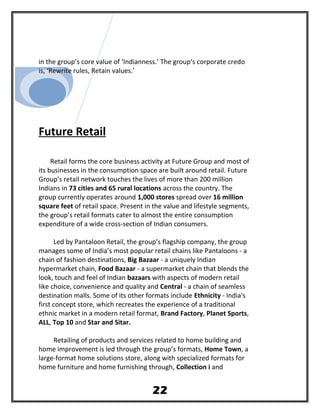 in the group’s core value of ‘Indianness.’ The group’s corporate credo
is, ‘Rewrite rules, Retain values.’
Future Retail
Retail forms the core business activity at Future Group and most of
its businesses in the consumption space are built around retail. Future
Group’s retail network touches the lives of more than 200 million
Indians in 73 cities and 65 rural locations across the country. The
group currently operates around 1,000 stores spread over 16 million
square feet of retail space. Present in the value and lifestyle segments,
the group’s retail formats cater to almost the entire consumption
expenditure of a wide cross-section of Indian consumers.
Led by Pantaloon Retail, the group’s flagship company, the group
manages some of India’s most popular retail chains like Pantaloons - a
chain of fashion destinations, Big Bazaar - a uniquely Indian
hypermarket chain, Food Bazaar - a supermarket chain that blends the
look, touch and feel of Indian bazaars with aspects of modern retail
like choice, convenience and quality and Central - a chain of seamless
destination malls. Some of its other formats include Ethnicity - India's
first concept store, which recreates the experience of a traditional
ethnic market in a modern retail format, Brand Factory, Planet Sports,
ALL, Top 10 and Star and Sitar.
Retailing of products and services related to home building and
home improvement is led through the group’s formats, Home Town, a
large-format home solutions store, along with specialized formats for
home furniture and home furnishing through, Collection i and
22
 