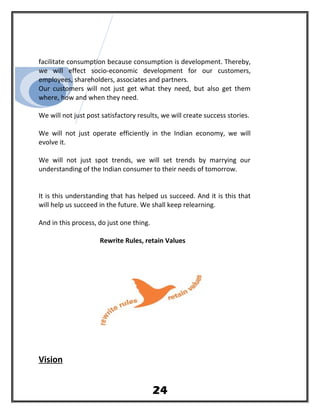 facilitate consumption because consumption is development. Thereby,
we will effect socio-economic development for our customers,
employees, shareholders, associates and partners.
Our customers will not just get what they need, but also get them
where, how and when they need.
We will not just post satisfactory results, we will create success stories.
We will not just operate efficiently in the Indian economy, we will
evolve it.
We will not just spot trends, we will set trends by marrying our
understanding of the Indian consumer to their needs of tomorrow.
It is this understanding that has helped us succeed. And it is this that
will help us succeed in the future. We shall keep relearning.
And in this process, do just one thing.
Rewrite Rules, retain Values
Vision
24
 