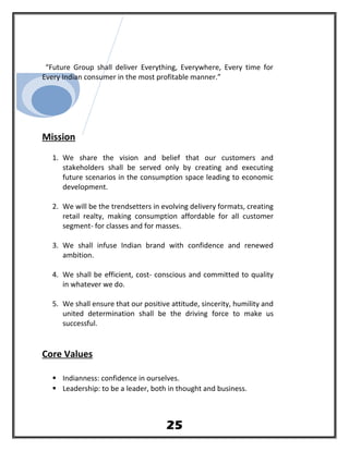 “Future Group shall deliver Everything, Everywhere, Every time for
Every Indian consumer in the most profitable manner.”
Mission
1. We share the vision and belief that our customers and
stakeholders shall be served only by creating and executing
future scenarios in the consumption space leading to economic
development.
2. We will be the trendsetters in evolving delivery formats, creating
retail realty, making consumption affordable for all customer
segment- for classes and for masses.
3. We shall infuse Indian brand with confidence and renewed
ambition.
4. We shall be efficient, cost- conscious and committed to quality
in whatever we do.
5. We shall ensure that our positive attitude, sincerity, humility and
united determination shall be the driving force to make us
successful.
Core Values
 Indianness: confidence in ourselves.
 Leadership: to be a leader, both in thought and business.
25
 