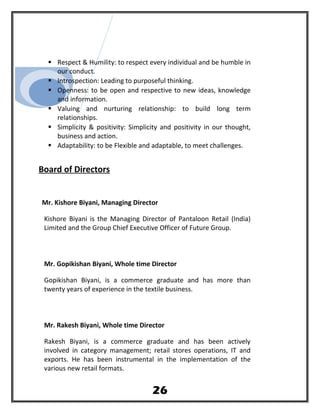  Respect & Humility: to respect every individual and be humble in
our conduct.
 Introspection: Leading to purposeful thinking.
 Openness: to be open and respective to new ideas, knowledge
and information.
 Valuing and nurturing relationship: to build long term
relationships.
 Simplicity & positivity: Simplicity and positivity in our thought,
business and action.
 Adaptability: to be Flexible and adaptable, to meet challenges.
Board of Directors
Mr. Kishore Biyani, Managing Director
Kishore Biyani is the Managing Director of Pantaloon Retail (India)
Limited and the Group Chief Executive Officer of Future Group.
Mr. Gopikishan Biyani, Whole time Director
Gopikishan Biyani, is a commerce graduate and has more than
twenty years of experience in the textile business.
Mr. Rakesh Biyani, Whole time Director
Rakesh Biyani, is a commerce graduate and has been actively
involved in category management; retail stores operations, IT and
exports. He has been instrumental in the implementation of the
various new retail formats.
26
 