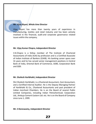 Mr. Vijay Biyani, Whole time Director
Vijay Biyani has more than twenty years of experience in
manufacturing, textiles and retail industry and has been actively
involved in the financial, audit and corporate governance related
issues within the company.
Mr. Vijay Kumar Chopra, Independent Director
V.K.Chopra is a fellow member of The Institute of Chartered
Accountants of India (ICAI) by profession and is a Certified Associate
of Indian Institute of Bankers (CAIIB). His banking career spans over
31 years and he has served senior management positions in Central
Bank of India, Oriental Bank of Commerce, SIDBI, Corporation Bank
and SEBI.
Mr. Shailesh Haribhakti, Independent Director
Shri Shailesh Haribhakti, is a Chartered Accountant, Cost Accountant,
and a Certified Internal Auditor. He is the Deputy Managing Partner
of Haribhakti & Co., Chartered Accountants and past president of
Indian merchant Chambers. He is on the Board of several Public
Limited Companies, including Indian Petrochemicals Corporation
Ltd., Ambuja Cement Eastern Ltd. etc. He is on the Board of Company
since June 1, 1999.
Mr. S Doreswamy, Independent Director
27
 