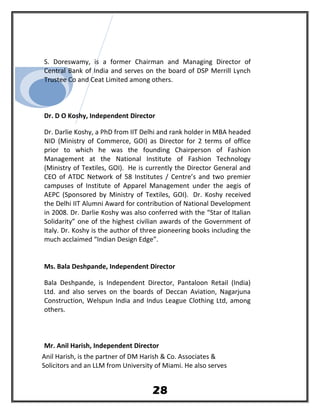 S. Doreswamy, is a former Chairman and Managing Director of
Central Bank of India and serves on the board of DSP Merrill Lynch
Trustee Co and Ceat Limited among others.
Dr. D O Koshy, Independent Director
Dr. Darlie Koshy, a PhD from IIT Delhi and rank holder in MBA headed
NID (Ministry of Commerce, GOI) as Director for 2 terms of office
prior to which he was the founding Chairperson of Fashion
Management at the National Institute of Fashion Technology
(Ministry of Textiles, GOI). He is currently the Director General and
CEO of ATDC Network of 58 Institutes / Centre’s and two premier
campuses of Institute of Apparel Management under the aegis of
AEPC (Sponsored by Ministry of Textiles, GOI). Dr. Koshy received
the Delhi IIT Alumni Award for contribution of National Development
in 2008. Dr. Darlie Koshy was also conferred with the “Star of Italian
Solidarity” one of the highest civilian awards of the Government of
Italy. Dr. Koshy is the author of three pioneering books including the
much acclaimed “Indian Design Edge”.
Ms. Bala Deshpande, Independent Director
Bala Deshpande, is Independent Director, Pantaloon Retail (India)
Ltd. and also serves on the boards of Deccan Aviation, Nagarjuna
Construction, Welspun India and Indus League Clothing Ltd, among
others.
Mr. Anil Harish, Independent Director
Anil Harish, is the partner of DM Harish & Co. Associates &
Solicitors and an LLM from University of Miami. He also serves
28
 