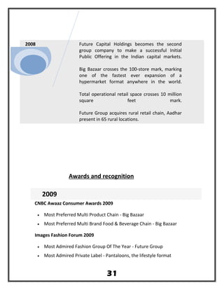 2008 Future Capital Holdings becomes the second
group company to make a successful Initial
Public Offering in the Indian capital markets.
Big Bazaar crosses the 100-store mark, marking
one of the fastest ever expansion of a
hypermarket format anywhere in the world.
Total operational retail space crosses 10 million
square feet mark.
Future Group acquires rural retail chain, Aadhar
present in 65 rural locations.
Awards and recognition
2009
CNBC Awaaz Consumer Awards 2009
• Most Preferred Multi Product Chain - Big Bazaar
• Most Preferred Multi Brand Food & Beverage Chain - Big Bazaar
Images Fashion Forum 2009
• Most Admired Fashion Group Of The Year - Future Group
• Most Admired Private Label - Pantaloons, the lifestyle format
31
 