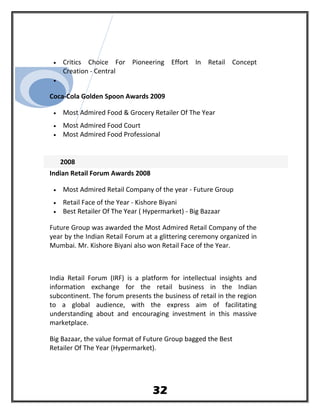• Critics Choice For Pioneering Effort In Retail Concept
Creation - Central
•
Coca-Cola Golden Spoon Awards 2009
• Most Admired Food & Grocery Retailer Of The Year
• Most Admired Food Court
• Most Admired Food Professional
2008
Indian Retail Forum Awards 2008
• Most Admired Retail Company of the year - Future Group
• Retail Face of the Year - Kishore Biyani
• Best Retailer Of The Year ( Hypermarket) - Big Bazaar
Future Group was awarded the Most Admired Retail Company of the
year by the Indian Retail Forum at a glittering ceremony organized in
Mumbai. Mr. Kishore Biyani also won Retail Face of the Year.
India Retail Forum (IRF) is a platform for intellectual insights and
information exchange for the retail business in the Indian
subcontinent. The forum presents the business of retail in the region
to a global audience, with the express aim of facilitating
understanding about and encouraging investment in this massive
marketplace.
Big Bazaar, the value format of Future Group bagged the Best
Retailer Of The Year (Hypermarket).
32
 