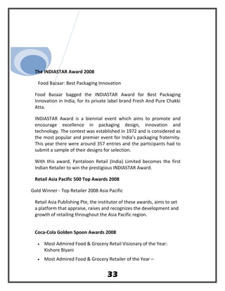 The INDIASTAR Award 2008
Food Bazaar: Best Packaging Innovation
Food Bazaar bagged the INDIASTAR Award for Best Packaging
Innovation in India, for its private label brand Fresh And Pure Chakki
Atta.
INDIASTAR Award is a biennial event which aims to promote and
encourage excellence in packaging design, innovation and
technology. The contest was established in 1972 and is considered as
the most popular and premier event for India’s packaging fraternity.
This year there were around 357 entries and the participants had to
submit a sample of their designs for selection.
With this award, Pantaloon Retail (India) Limited becomes the first
Indian Retailer to win the prestigious INDIASTAR Award.
Retail Asia Pacific 500 Top Awards 2008
Gold Winner - Top Retailer 2008 Asia Pacific
Retail Asia Publishing Pte, the institutor of these awards, aims to set
a platform that appraise, raises and recognizes the development and
growth of retailing throughout the Asia Pacific region.
Coca-Cola Golden Spoon Awards 2008
• Most Admired Food & Grocery Retail Visionary of the Year:
Kishore Biyani
• Most Admired Food & Grocery Retailer of the Year –
33
 