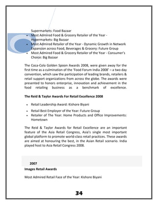 Supermarkets: Food Bazaar
• Most Admired Food & Grocery Retailer of the Year -
Hypermarkets: Big Bazaar
• Most Admired Retailer of the Year - Dynamic Growth in Network
Expansion across Food, Beverages & Grocery: Future Group
• Most Admired Food & Grocery Retailer of the Year - Consumer's
Choice: Big Bazaar
The Coca-Cola Golden Spoon Awards 2008, were given away for the
first time as a culmination of the ‘Food Forum India 2008’ – a two day
convention, which saw the participation of leading brands, retailers &
retail support organizations from across the globe. The awards were
presented to honors enterprise, innovation and achievement in the
food retailing business as a benchmark of excellence.
The Reid & Taylor Awards For Retail Excellence 2008
• Retail Leadership Award: Kishore Biyani
• Retail Best Employer of the Year: Future Group
• Retailer of The Year: Home Products and Office Improvements:
Hometown
The Reid & Taylor Awards for Retail Excellence are an important
feature of the Asia Retail Congress, Asia’s single most important
global platform to promote world-class retail practices. These awards
are aimed at honouring the best, in the Asian Retail scenario. India
played host to Asia Retail Congress 2008.
2007
Images Retail Awards
Most Admired Retail Face of the Year: Kishore Biyani
34
 
