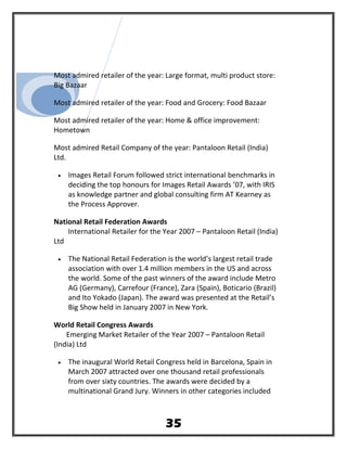 Most admired retailer of the year: Large format, multi product store:
Big Bazaar
Most admired retailer of the year: Food and Grocery: Food Bazaar
Most admired retailer of the year: Home & office improvement:
Hometown
Most admired Retail Company of the year: Pantaloon Retail (India)
Ltd.
• Images Retail Forum followed strict international benchmarks in
deciding the top honours for Images Retail Awards ’07, with IRIS
as knowledge partner and global consulting firm AT Kearney as
the Process Approver.
National Retail Federation Awards
International Retailer for the Year 2007 – Pantaloon Retail (India)
Ltd
• The National Retail Federation is the world’s largest retail trade
association with over 1.4 million members in the US and across
the world. Some of the past winners of the award include Metro
AG (Germany), Carrefour (France), Zara (Spain), Boticario (Brazil)
and Ito Yokado (Japan). The award was presented at the Retail’s
Big Show held in January 2007 in New York.
World Retail Congress Awards
Emerging Market Retailer of the Year 2007 – Pantaloon Retail
(India) Ltd
• The inaugural World Retail Congress held in Barcelona, Spain in
March 2007 attracted over one thousand retail professionals
from over sixty countries. The awards were decided by a
multinational Grand Jury. Winners in other categories included
35
 