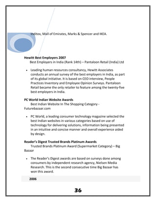Inditex, Mall of Emirates, Marks & Spencer and IKEA.
Hewitt Best Employers 2007
Best Employers in India (Rank 14th) – Pantaloon Retail (India) Ltd
• Leading human resources consultancy, Hewitt Associates
conducts an annual survey of the best employers in India, as part
of its global initiative. It is based on CEO interview, People
Practices Inventory and Employee Opinion Surveys. Pantaloon
Retail became the only retailer to feature among the twenty-five
best employers in India.
PC World Indian Website Awards
Best Indian Website In The Shopping Category -
Futurebazaar.com
• PC World, a leading consumer technology magazine selected the
best Indian websites in various categories based on use of
technology for delivering solutions, information being presented
in an intuitive and concise manner and overall experience aided
by design.
Reader’s Digest Trusted Brands Platinum Awards
Trusted Brands Platinum Award (Supermarket Category) – Big
Bazaar
• The Reader’s Digest awards are based on surveys done among
consumers by independent research agency, Nielsen Media
Research. This is the second consecutive time Big Bazaar has
won this award.
2006
36
 
