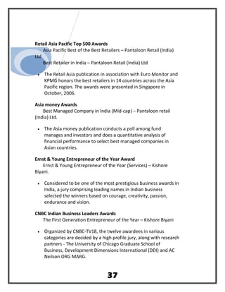Retail Asia Pacific Top 500 Awards
Asia Pacific Best of the Best Retailers – Pantaloon Retail (India)
Ltd
Best Retailer in India – Pantaloon Retail (India) Ltd
• The Retail Asia publication in association with Euro Monitor and
KPMG honors the best retailers in 14 countries across the Asia
Pacific region. The awards were presented in Singapore in
October, 2006.
Asia money Awards
Best Managed Company in India (Mid-cap) – Pantaloon retail
(India) Ltd.
• The Asia money publication conducts a poll among fund
manages and investors and does a quantitative analysis of
financial performance to select best managed companies in
Asian countries.
Ernst & Young Entrepreneur of the Year Award
Ernst & Young Entrepreneur of the Year (Services) – Kishore
Biyani.
• Considered to be one of the most prestigious business awards in
India, a jury comprising leading names in Indian business
selected the winners based on courage, creativity, passion,
endurance and vision.
CNBC Indian Business Leaders Awards
The First Generation Entrepreneur of the Year – Kishore Biyani
• Organized by CNBC-TV18, the twelve awardees in various
categories are decided by a high profile jury, along with research
partners - The University of Chicago Graduate School of
Business, Development Dimensions International (DDI) and AC
Neilson ORG MARG.
37
 
