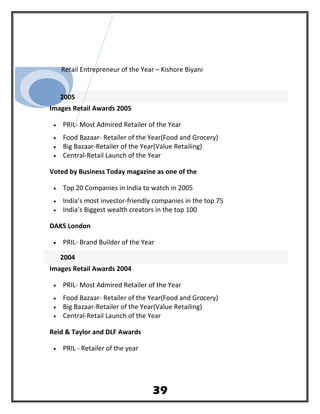 Retail Entrepreneur of the Year – Kishore Biyani
2005
Images Retail Awards 2005
• PRIL- Most Admired Retailer of the Year
• Food Bazaar- Retailer of the Year(Food and Grocery)
• Big Bazaar-Retailer of the Year(Value Retailing)
• Central-Retail Launch of the Year
Voted by Business Today magazine as one of the
• Top 20 Companies in India to watch in 2005
• India’s most investor-friendly companies in the top 75
• India’s Biggest wealth creators in the top 100
DAKS London
• PRIL- Brand Builder of the Year
2004
Images Retail Awards 2004
• PRIL- Most Admired Retailer of the Year
• Food Bazaar- Retailer of the Year(Food and Grocery)
• Big Bazaar-Retailer of the Year(Value Retailing)
• Central-Retail Launch of the Year
Reid & Taylor and DLF Awards
• PRIL - Retailer of the year
39
 